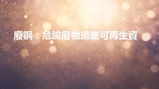 廢鋼：危險廢物還是可再生資源？